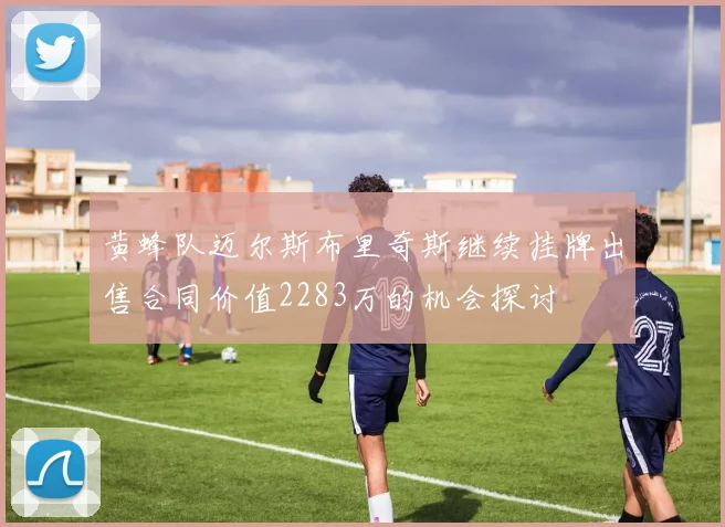 黄蜂队迈尔斯布里奇斯继续挂牌出售合同价值2283万的机会探讨