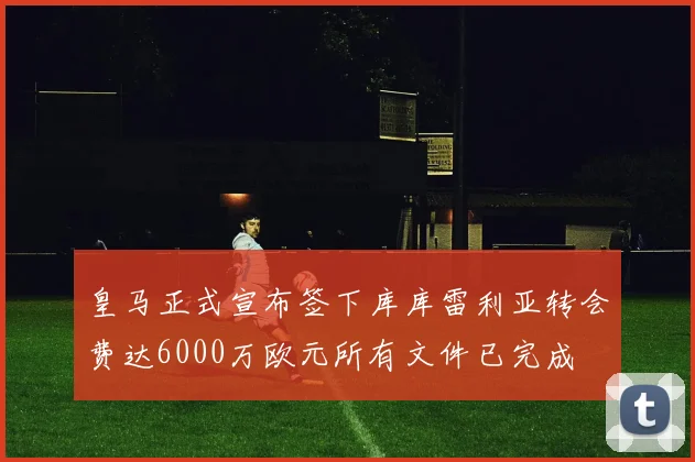 皇马正式宣布签下库库雷利亚转会费达6000万欧元所有文件已完成