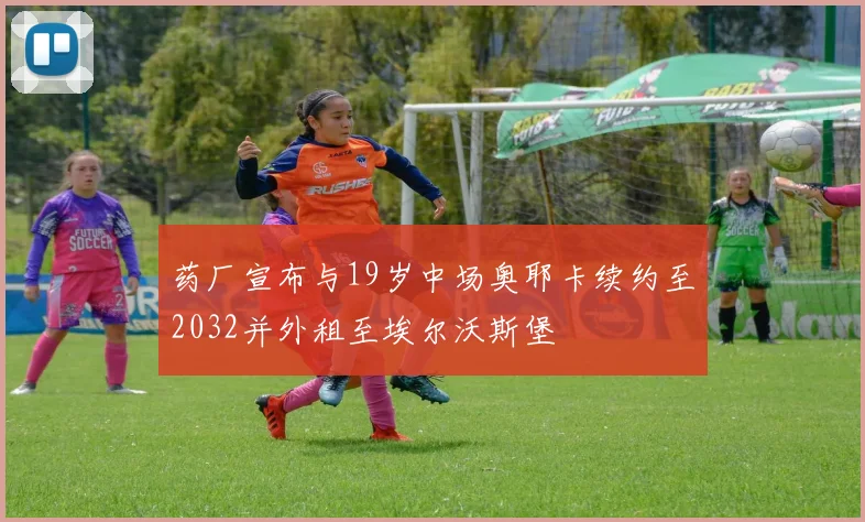 药厂宣布与19岁中场奥耶卡续约至2032并外租至埃尔沃斯堡