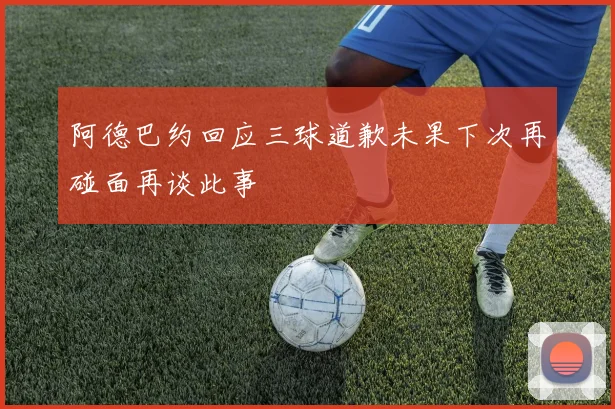 阿德巴约回应三球道歉未果下次再碰面再谈此事