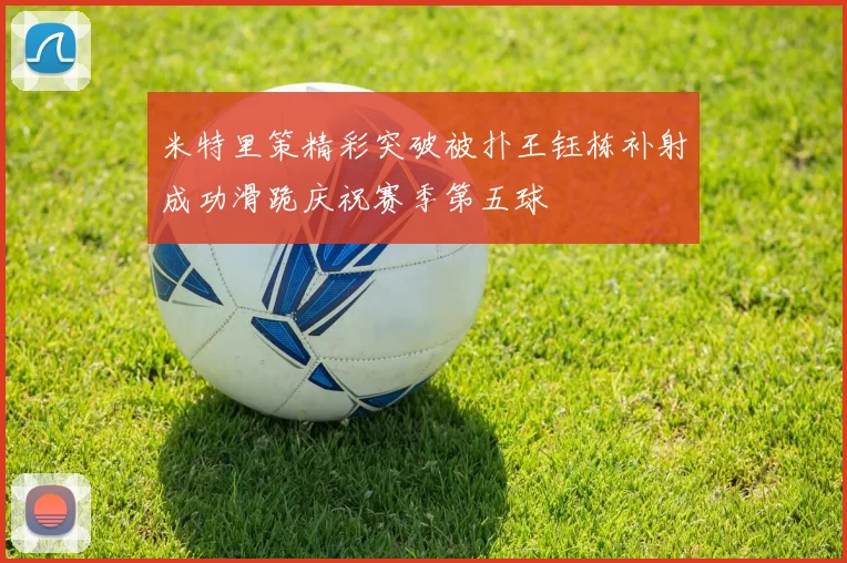 米特里策精彩突破被扑王钰栋补射成功滑跪庆祝赛季第五球