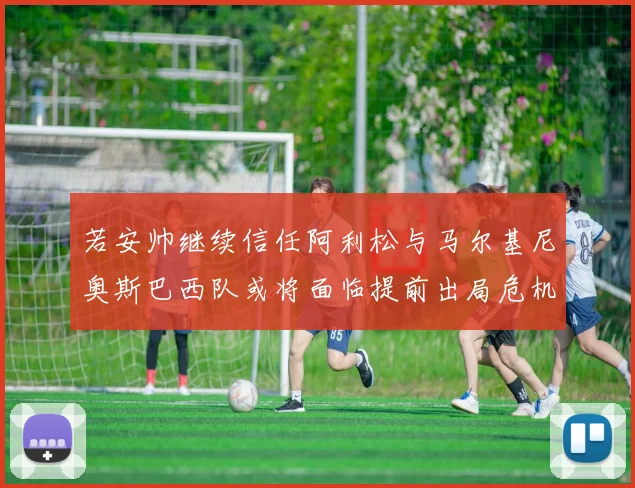 若安帅继续信任阿利松与马尔基尼奥斯巴西队或将面临提前出局危机