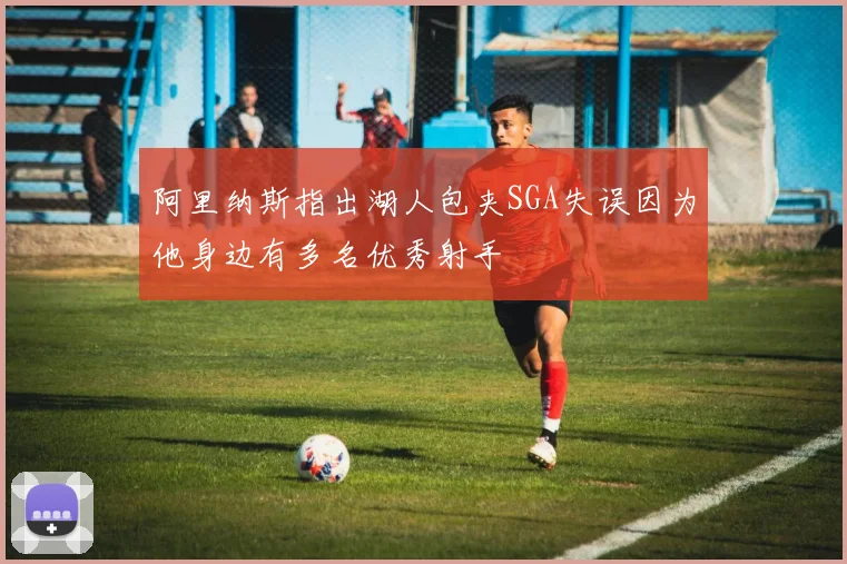 阿里纳斯指出湖人包夹SGA失误因为他身边有多名优秀射手
