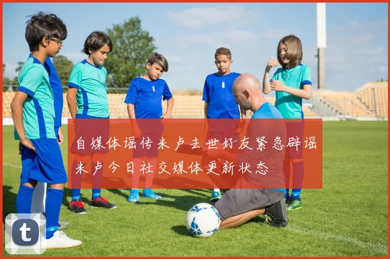自媒体谣传米卢去世好友紧急辟谣米卢今日社交媒体更新状态