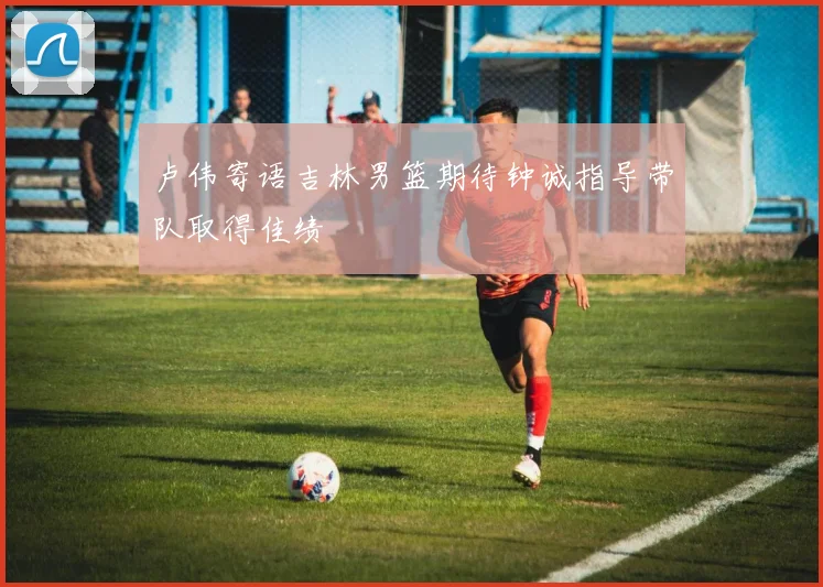 卢伟寄语吉林男篮期待钟诚指导带队取得佳绩