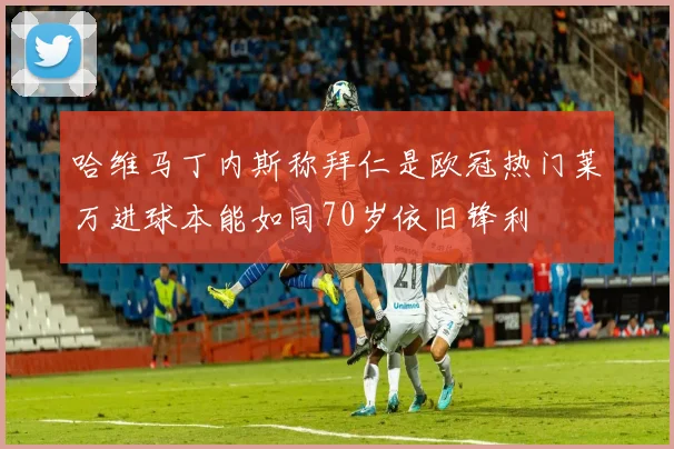 哈维马丁内斯称拜仁是欧冠热门莱万进球本能如同70岁依旧锋利