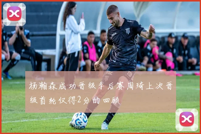 杨瀚森成功晋级季后赛周琦上次晋级首轮仅得2分的回顾