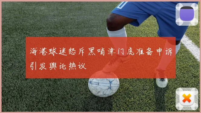 海港球迷怒斥黑哨津门虎准备申诉引发舆论热议