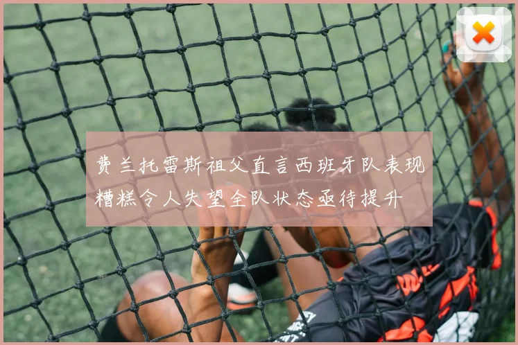 费兰托雷斯祖父直言西班牙队表现糟糕令人失望全队状态亟待提升
