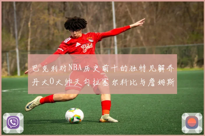 巴克利对NBA历史前十的独特见解乔丹大O大帅天勾拉塞尔科比与詹姆斯排名分析