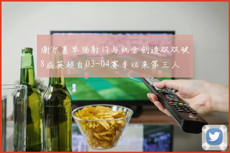 谢尔基单场射门与机会创造双双破8成英超自03-04赛季以来第三人