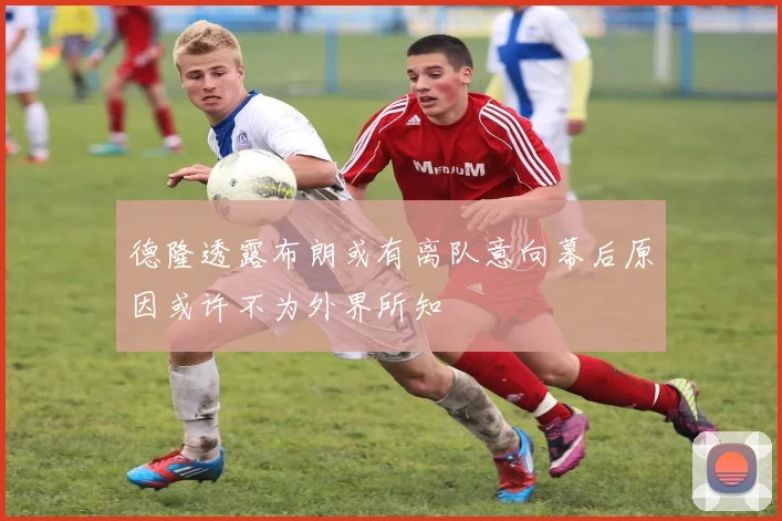 德隆透露布朗或有离队意向幕后原因或许不为外界所知