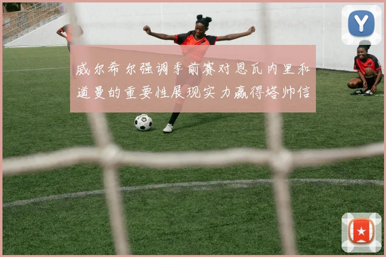 威尔希尔强调季前赛对恩瓦内里和道曼的重要性展现实力赢得塔帅信任