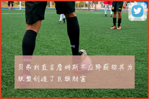 贝弗利直言詹姆斯不应降薪称其为联盟创造了巨额财富