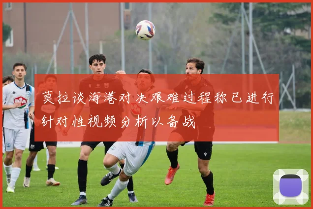 莫拉谈海港对决艰难过程称已进行针对性视频分析以备战