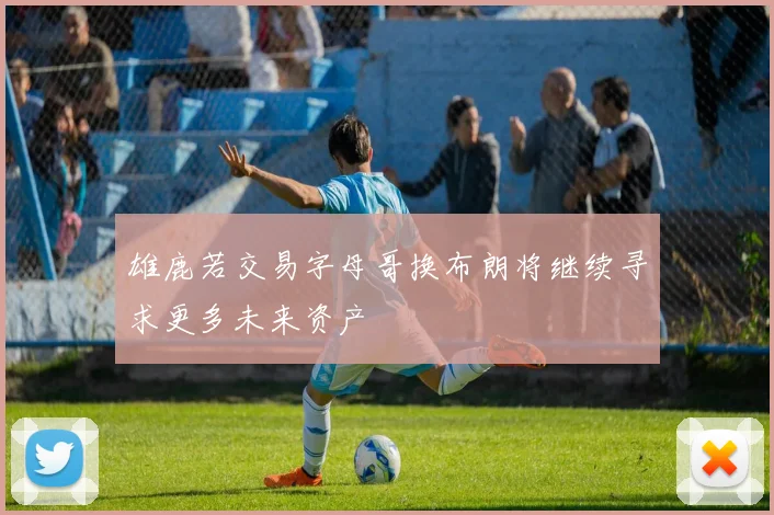 雄鹿若交易字母哥换布朗将继续寻求更多未来资产