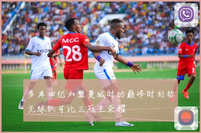 多库回忆加盟曼城时的巅峰时刻称无球队可比三冠王荣耀