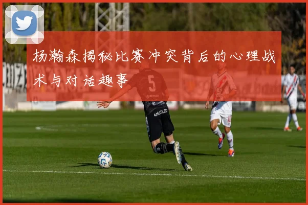 杨瀚森揭秘比赛冲突背后的心理战术与对话趣事