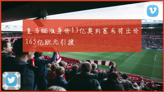皇马瞄准身价13亿奥利塞或将出价165亿欧元引援