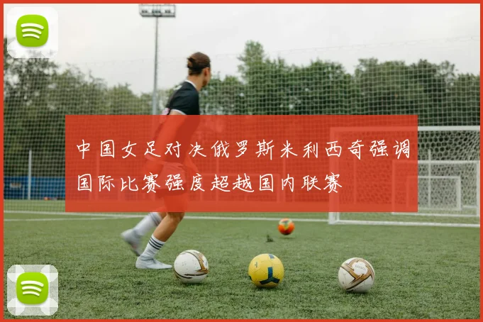 中国女足对决俄罗斯米利西奇强调国际比赛强度超越国内联赛