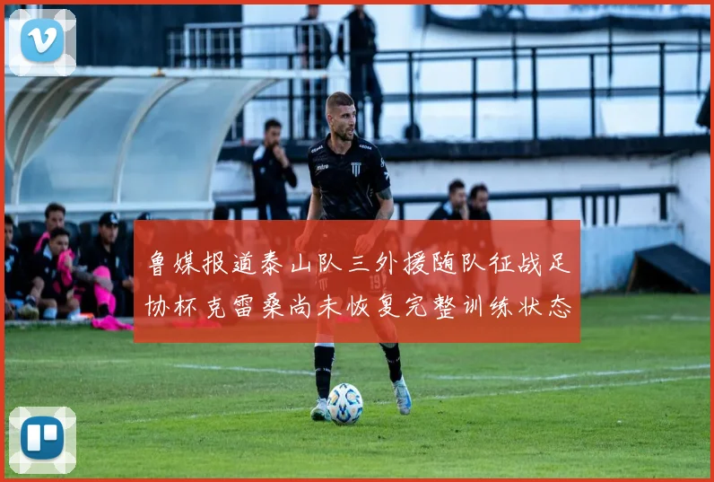 鲁媒报道泰山队三外援随队征战足协杯克雷桑尚未恢复完整训练状态