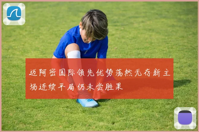 迈阿密国际领先优势荡然无存新主场连续平局仍未尝胜果